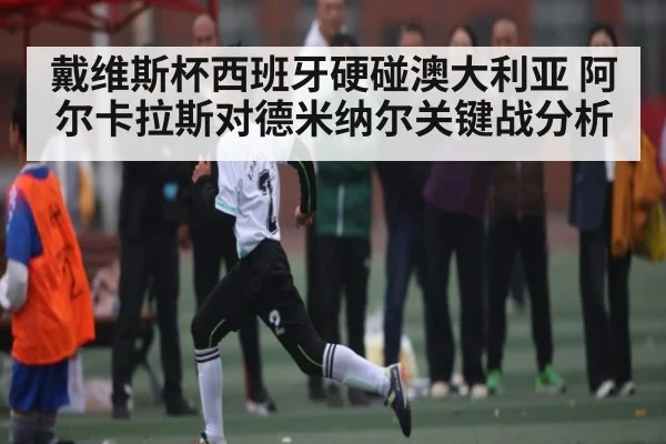 戴维斯杯西班牙硬碰澳大利亚 阿尔卡拉斯对德米纳尔关键战分析