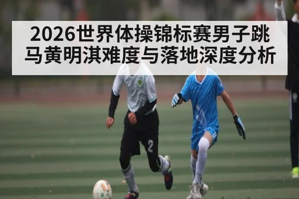2026世界体操锦标赛男子跳马黄明淇难度与落地深度分析