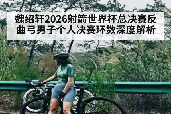 魏绍轩2026射箭世界杯总决赛反曲弓男子个人决赛环数深度解析